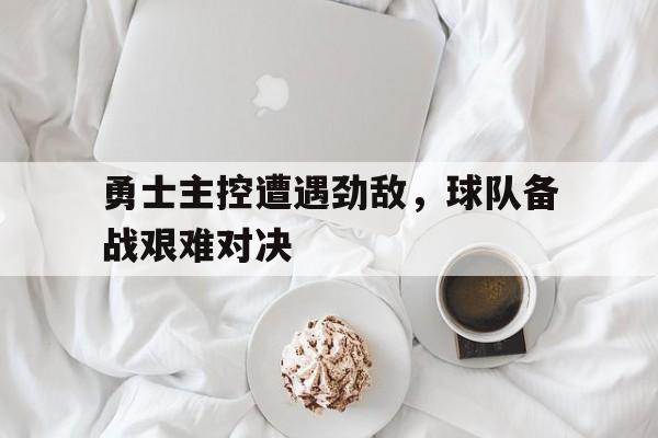 关于勇士主控遭遇劲敌，球队备战艰难对决的信息